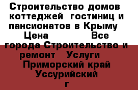 Строительство домов, коттеджей, гостиниц и пансионатов в Крыму › Цена ­ 35 000 - Все города Строительство и ремонт » Услуги   . Приморский край,Уссурийский г. о. 